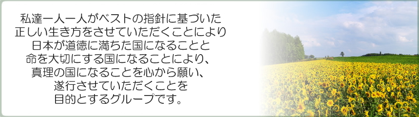 ベストグループは、私達一人一人がベストの指針に基づいた正しい生き方をさせて頂く事により、日本が道徳に満ちた国になる事と命を大切にする国になる事により、真理の国になる事を心から願い、お手伝いをさせて頂く事を目的とするグループです。